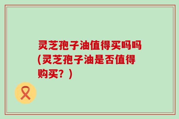 灵芝孢子油值得买吗吗(灵芝孢子油是否值得购买？)