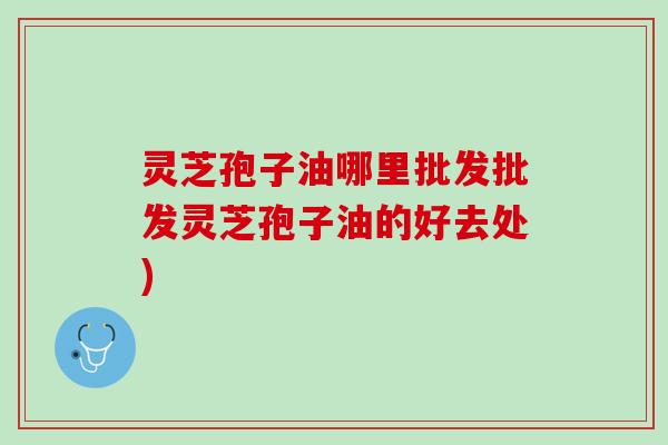 灵芝孢子油哪里批发批发灵芝孢子油的好去处)