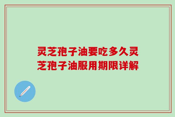灵芝孢子油要吃多久灵芝孢子油服用期限详解