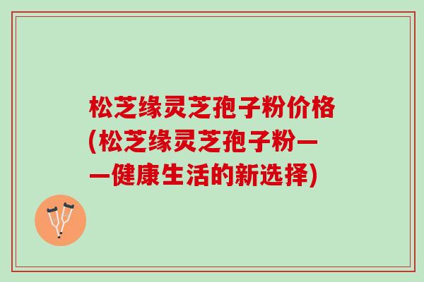 松芝缘灵芝孢子粉价格(松芝缘灵芝孢子粉——健康生活的新选择)