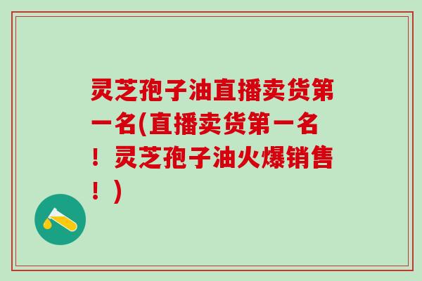 灵芝孢子油直播卖货第一名(直播卖货第一名！灵芝孢子油火爆销售！)