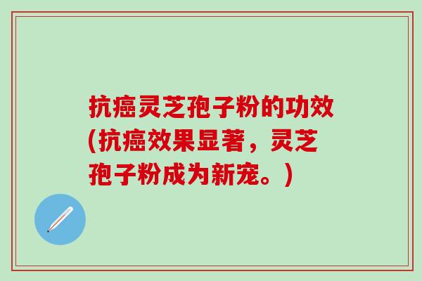 抗癌灵芝孢子粉的功效(抗癌效果显著，灵芝孢子粉成为新宠。)