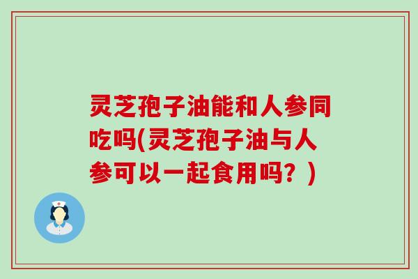 灵芝孢子油能和人参同吃吗(灵芝孢子油与人参可以一起食用吗？)