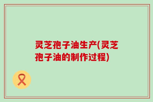 灵芝孢子油生产(灵芝孢子油的制作过程)