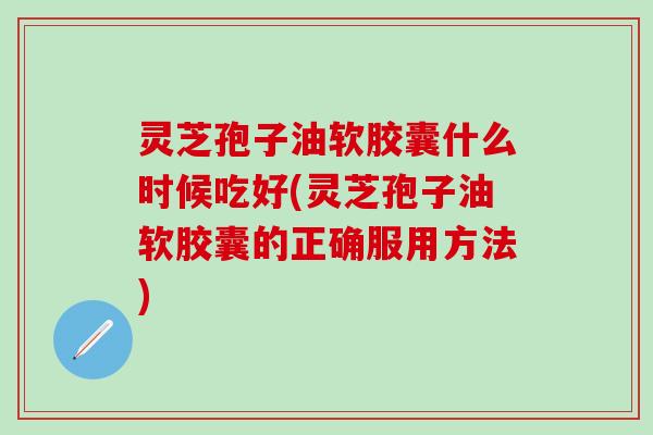 灵芝孢子油软胶囊什么时候吃好(灵芝孢子油软胶囊的正确服用方法)