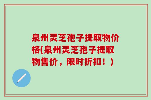 泉州灵芝孢子提取物价格(泉州灵芝孢子提取物售价，限时折扣！)