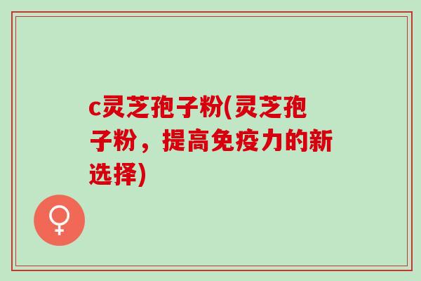 c灵芝孢子粉(灵芝孢子粉，提高免疫力的新选择)