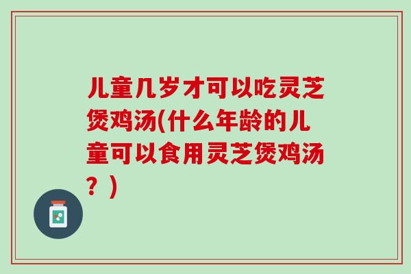儿童几岁才可以吃灵芝煲鸡汤(什么年龄的儿童可以食用灵芝煲鸡汤？)