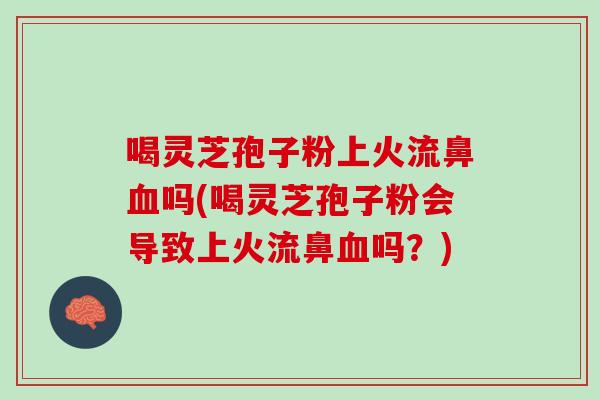 喝灵芝孢子粉上火流鼻血吗(喝灵芝孢子粉会导致上火流鼻血吗？)