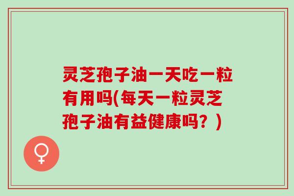 灵芝孢子油一天吃一粒有用吗(每天一粒灵芝孢子油有益健康吗？)
