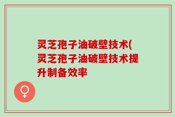 灵芝孢子油破壁技术(灵芝孢子油破壁技术提升制备效率