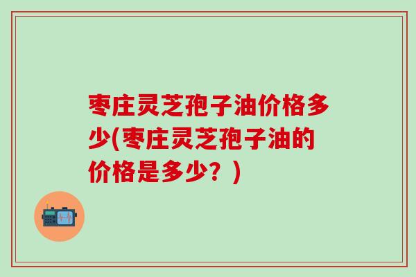 枣庄灵芝孢子油价格多少(枣庄灵芝孢子油的价格是多少？)