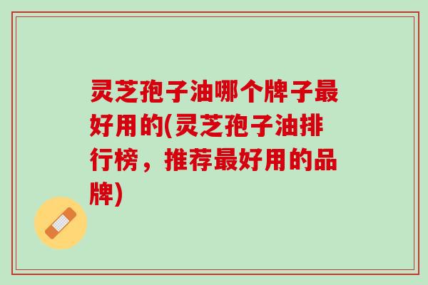 灵芝孢子油哪个牌子最好用的(灵芝孢子油排行榜，推荐最好用的品牌)