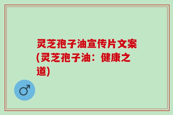 灵芝孢子油宣传片文案(灵芝孢子油：健康之道)
