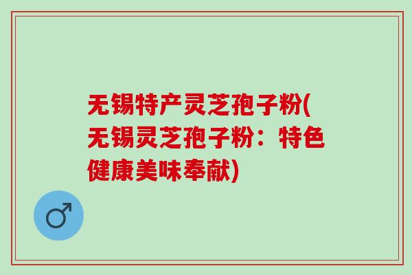 无锡特产灵芝孢子粉(无锡灵芝孢子粉：特色健康美味奉献)