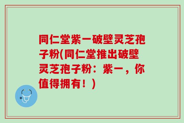 同仁堂紫一破壁灵芝孢子粉(同仁堂推出破壁灵芝孢子粉:紫一,你值得拥有!) 同仁堂紫一破壁灵芝孢子粉(同仁堂推出破壁灵芝孢子粉:紫一,你值得拥有!)