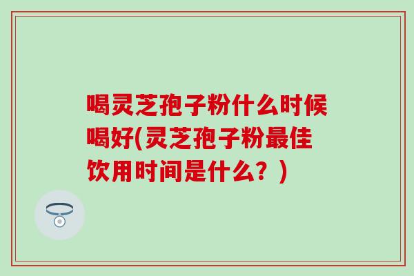 喝灵芝孢子粉什么时候喝好(灵芝孢子粉最佳饮用时间是什么？)