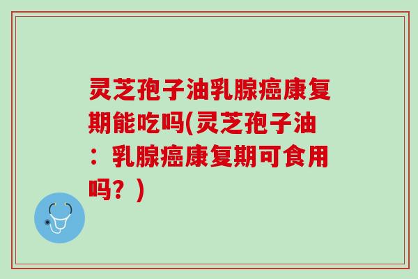 灵芝孢子油乳腺癌康复期能吃吗(灵芝孢子油：乳腺癌康复期可食用吗？)