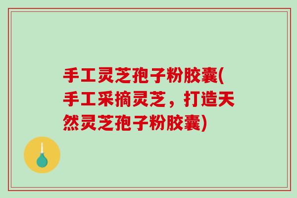 手工灵芝孢子粉胶囊(手工采摘灵芝，打造天然灵芝孢子粉胶囊)