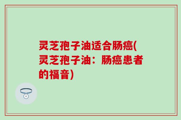 灵芝孢子油适合肠癌(灵芝孢子油：肠癌患者的福音)