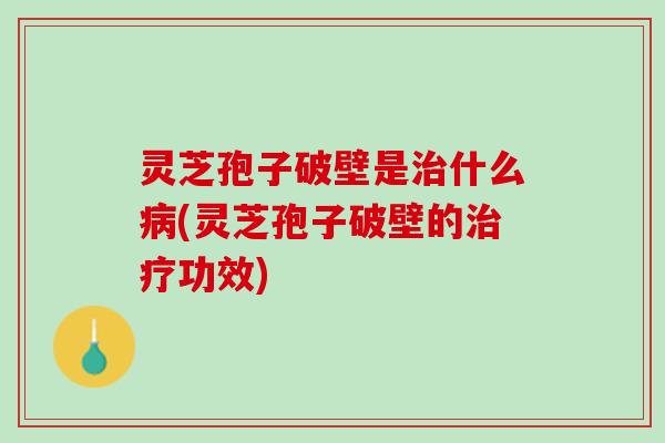 灵芝孢子破壁是治什么病(灵芝孢子破壁的治疗功效)