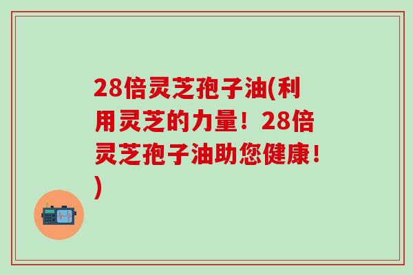 28倍灵芝孢子油(利用灵芝的力量！28倍灵芝孢子油助您健康！)