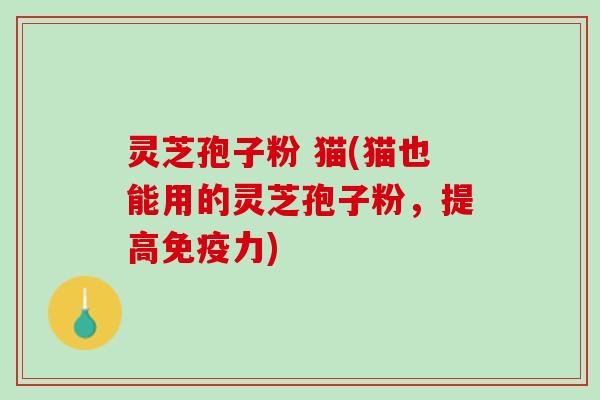 灵芝孢子粉 猫(猫也能用的灵芝孢子粉，提高免疫力)