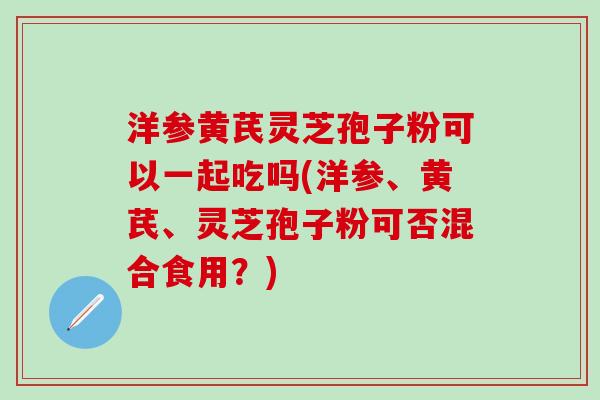 洋参黄芪灵芝孢子粉可以一起吃吗(洋参、黄芪、灵芝孢子粉可否混合食用？)