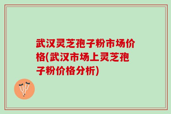 武汉灵芝孢子粉市场价格(武汉市场上灵芝孢子粉价格分析)