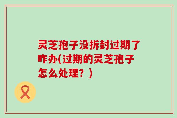 灵芝孢子没拆封过期了咋办(过期的灵芝孢子怎么处理？)