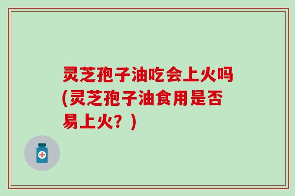 灵芝孢子油吃会上火吗(灵芝孢子油食用是否易上火？)