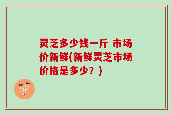 灵芝多少钱一斤 市场价新鲜(新鲜灵芝市场价格是多少？)