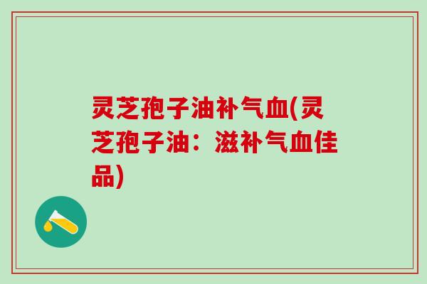 灵芝孢子油补气血(灵芝孢子油：滋补气血佳品)