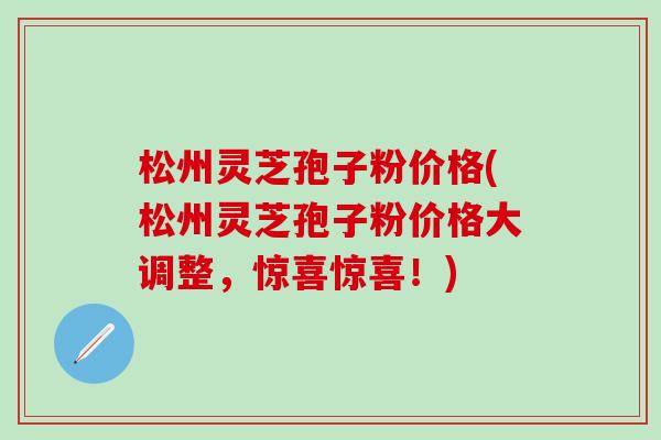 松州灵芝孢子粉价格(松州灵芝孢子粉价格大调整，惊喜惊喜！)