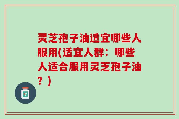 灵芝孢子油适宜哪些人服用(适宜人群：哪些人适合服用灵芝孢子油？)