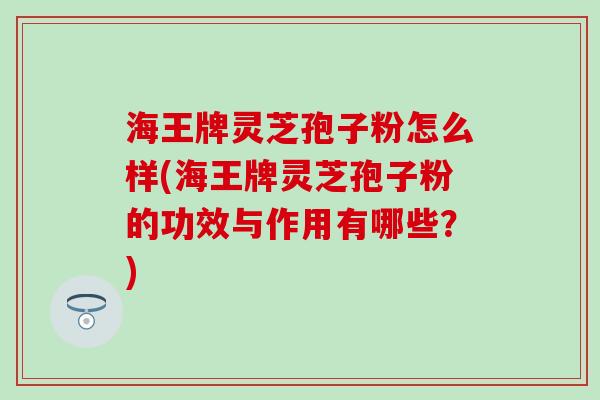 海王牌灵芝孢子粉怎么样(海王牌灵芝孢子粉的功效与作用有哪些？)