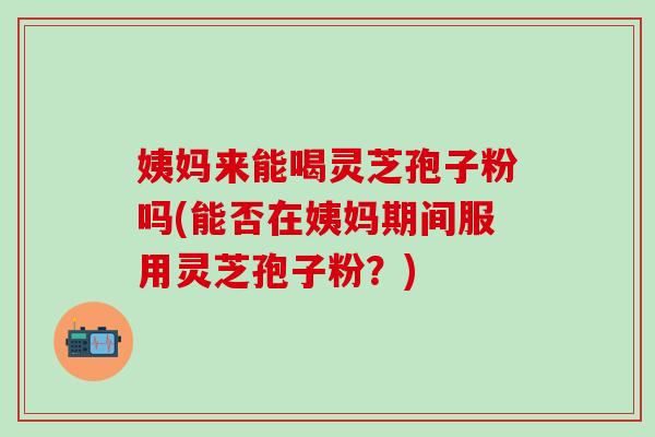 姨妈来能喝灵芝孢子粉吗(能否在姨妈期间服用灵芝孢子粉？)