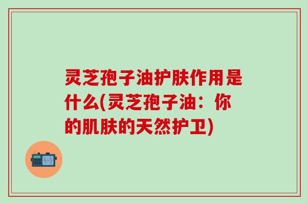 灵芝孢子油护肤作用是什么(灵芝孢子油：你的肌肤的天然护卫)
