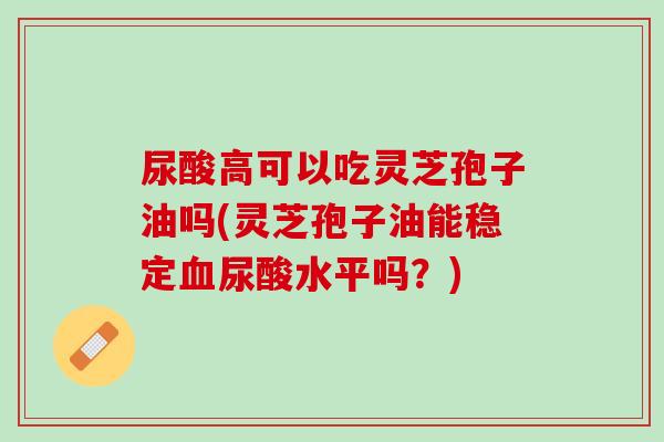 尿酸高可以吃灵芝孢子油吗(灵芝孢子油能稳定血尿酸水平吗？)