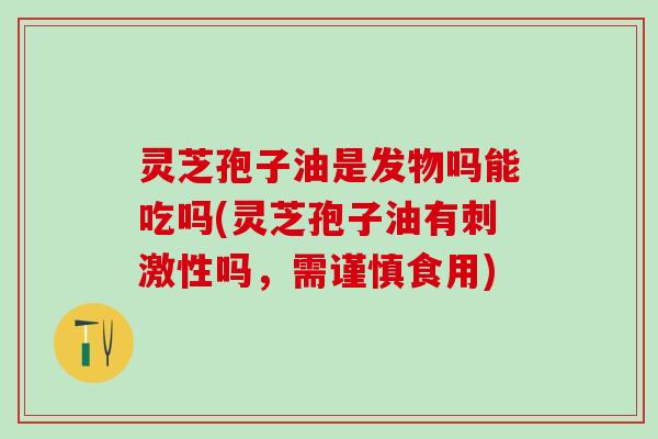 灵芝孢子油是发物吗能吃吗(灵芝孢子油有刺激性吗，需谨慎食用)