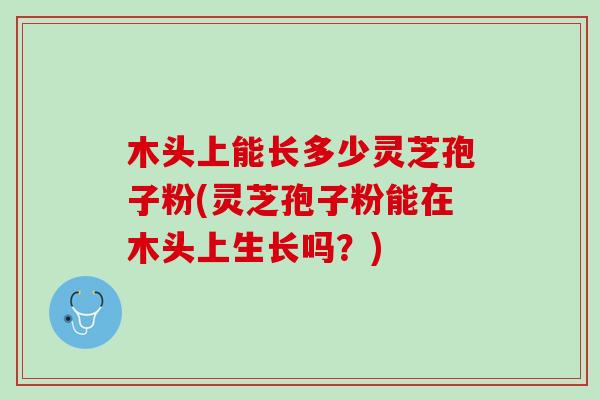 木头上能长多少灵芝孢子粉(灵芝孢子粉能在木头上生长吗？)