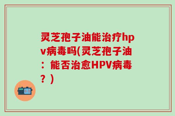 灵芝孢子油能hpv吗(灵芝孢子油:能否愈HPV?) 灵芝孢子油能hpv吗(灵芝孢子油:能否愈HPV?)