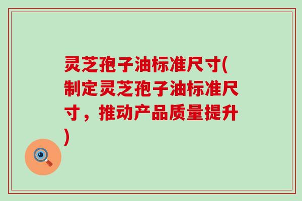 灵芝孢子油标准尺寸(制定灵芝孢子油标准尺寸，推动产品质量提升)
