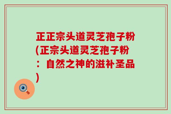 正正宗头道灵芝孢子粉(正宗头道灵芝孢子粉：自然之神的滋补圣品)