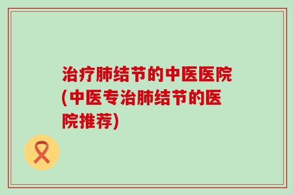 治疗肺结节的中医医院(中医专治肺结节的医院推荐)