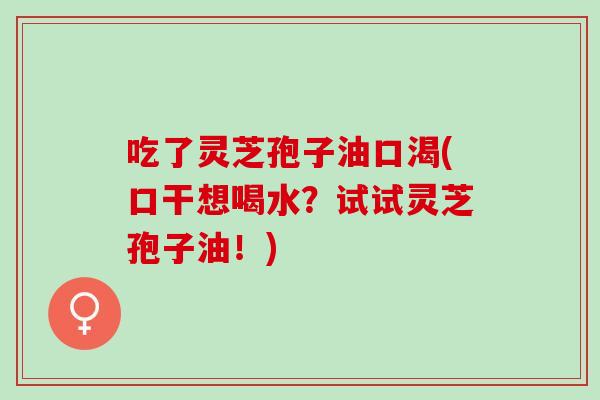 吃了灵芝孢子油口渴(口干想喝水？试试灵芝孢子油！)