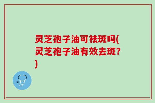 灵芝孢子油可祛斑吗(灵芝孢子油有效去斑？)