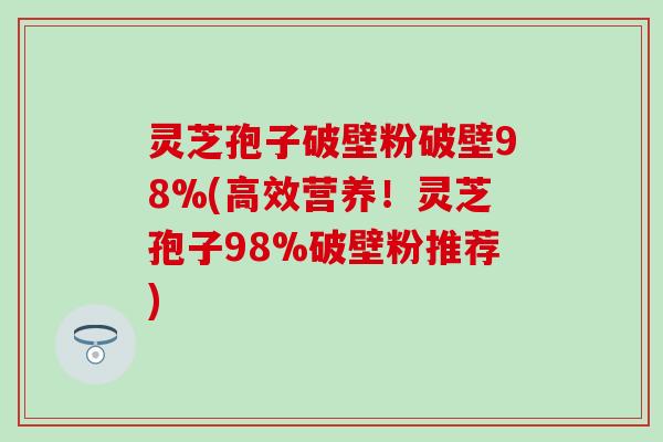 灵芝孢子破壁粉破壁98%(高效营养！灵芝孢子98%破壁粉推荐)