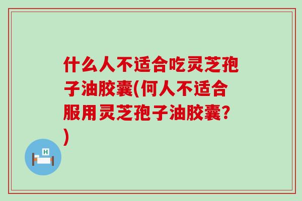 什么人不适合吃灵芝孢子油胶囊(何人不适合服用灵芝孢子油胶囊？)
