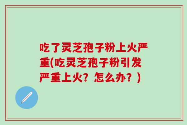 吃了灵芝孢子粉上火严重(吃灵芝孢子粉引发严重上火？怎么办？)